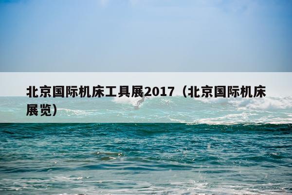 北京国际机床工具展2017（北京国际机床展览）