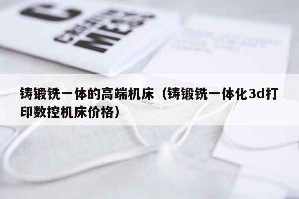 铸锻铣一体的高端机床（铸锻铣一体化3d打印数控机床价格）
