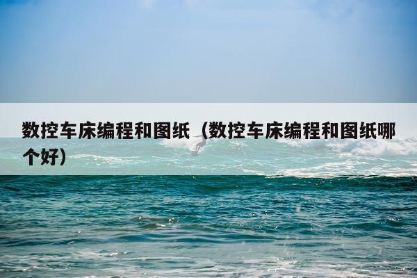 数控车床编程和图纸(数控车床编程和图纸哪个好)
