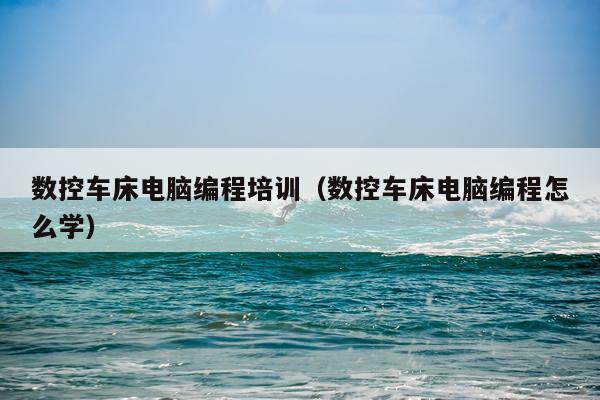 数控车床电脑编程培训（数控车床电脑编程怎么学）
