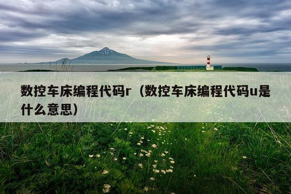 数控车床编程代码r（数控车床编程代码u是什么意思）