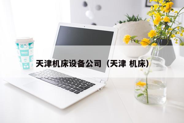 天津机床设备公司（天津 机床）