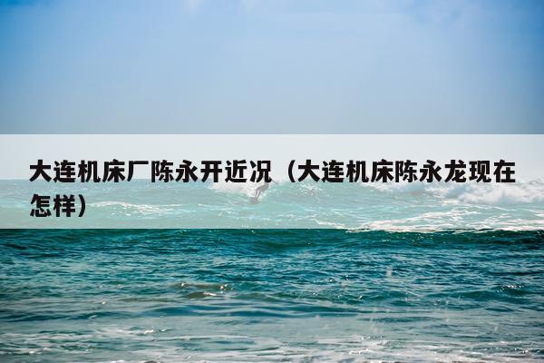 大连机床厂陈永开近况（大连机床陈永龙现在怎样）