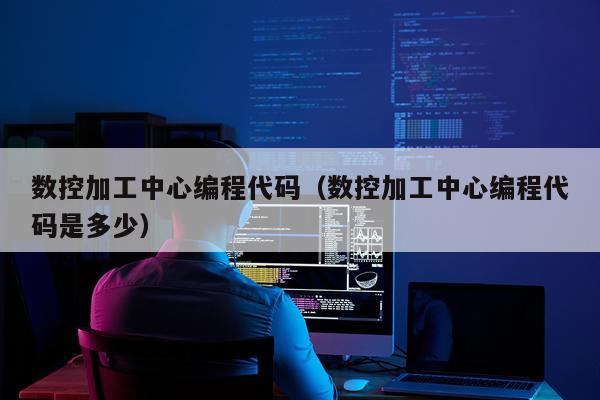 数控加工中心编程代码(数控加工中心编程代码是多少)