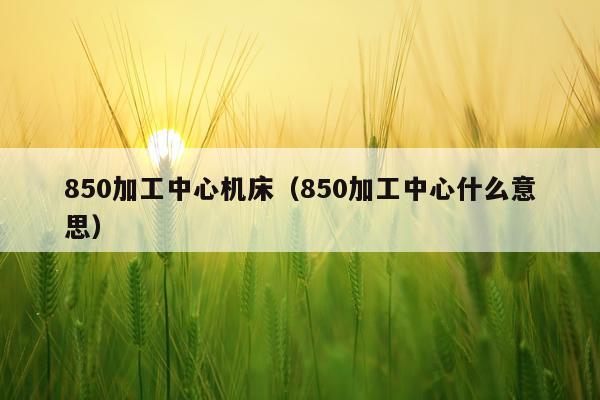 850加工中心机床（850加工中心什么意思）