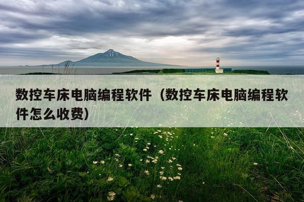 数控车床电脑编程软件（数控车床电脑编程软件怎么收费）