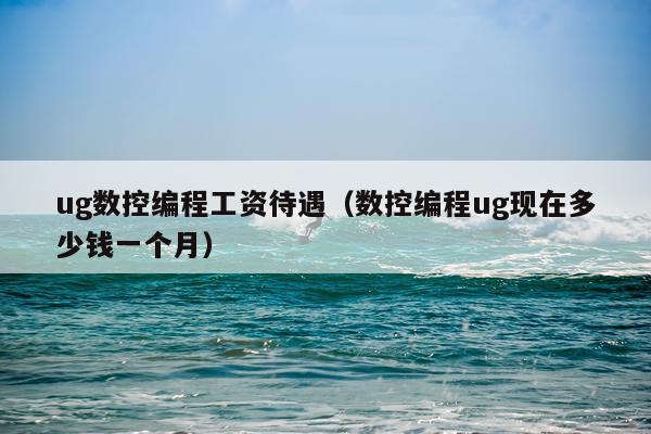 ug数控编程工资待遇（数控编程ug现在多少钱一个月）