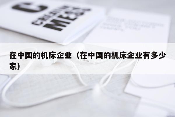 在中国的机床企业（在中国的机床企业有多少家）