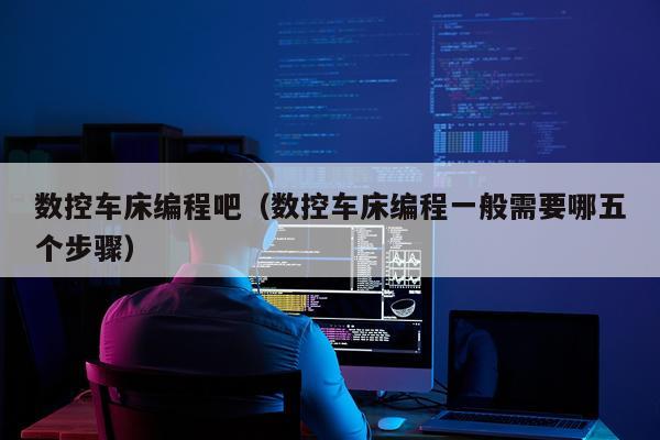 数控车床编程吧（数控车床编程一般需要哪五个步骤）