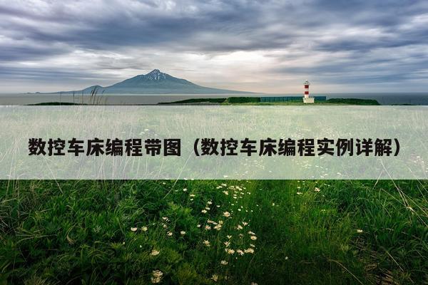 数控车床编程带图（数控车床编程实例详解）