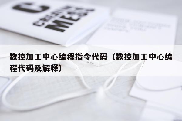 数控加工中心编程指令代码（数控加工中心编程代码及解释）