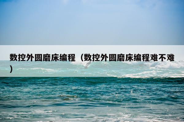 数控外圆磨床编程（数控外圆磨床编程难不难）