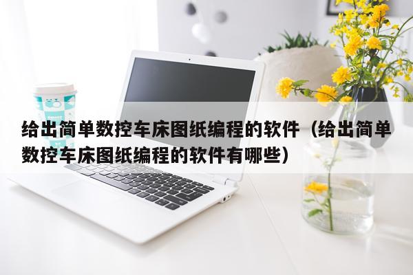 给出简单数控车床图纸编程的软件（给出简单数控车床图纸编程的软件有哪些）