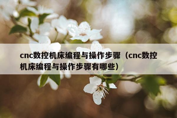cnc数控机床编程与操作步骤（cnc数控机床编程与操作步骤有哪些）