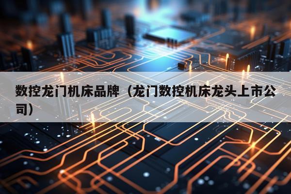 数控龙门机床品牌（龙门数控机床龙头上市公司）