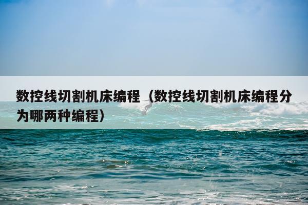 数控线切割机床编程（数控线切割机床编程分为哪两种编程）