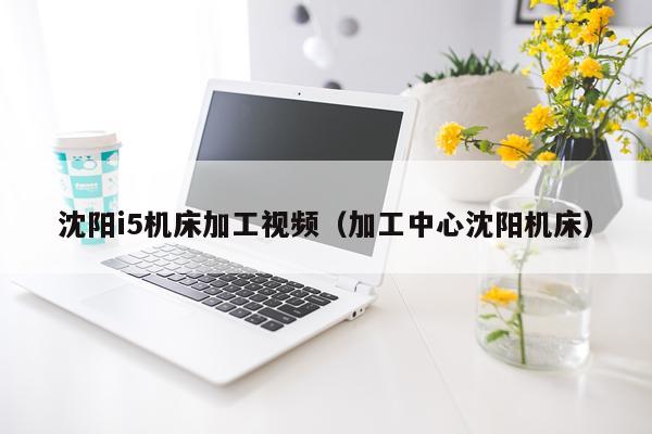 沈阳i5机床加工视频（加工中心沈阳机床）