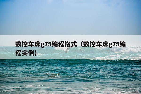 数控车床g75编程格式(数控车床g75编程实例)