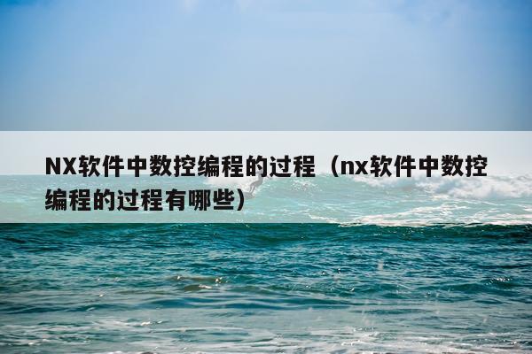 NX软件中数控编程的过程(nx软件中数控编程的过程有哪些)