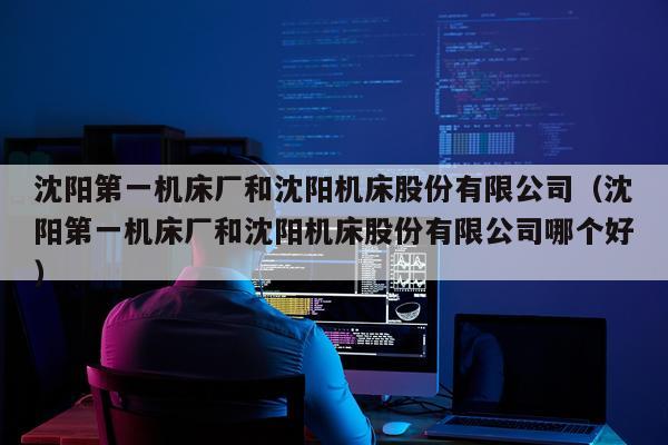 沈阳第一机床厂和沈阳机床股份有限公司（沈阳第一机床厂和沈阳机床股份有限公司哪个好）