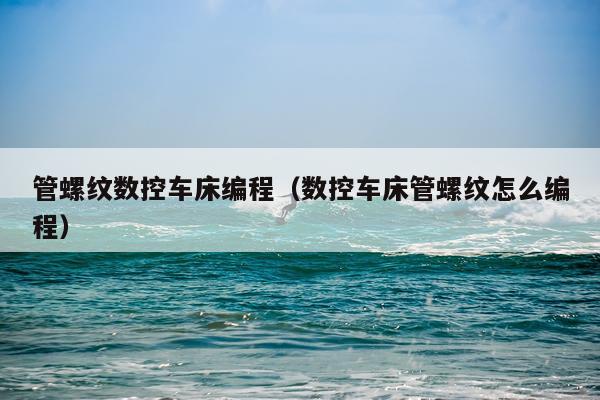 管螺纹数控车床编程（数控车床管螺纹怎么编程）