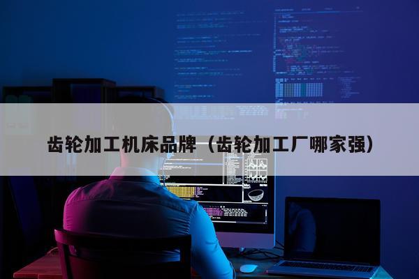 齿轮加工机床品牌（齿轮加工厂哪家强）