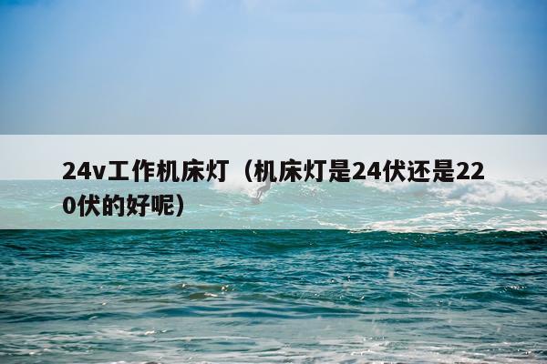 24v工作机床灯（机床灯是24伏还是220伏的好呢）