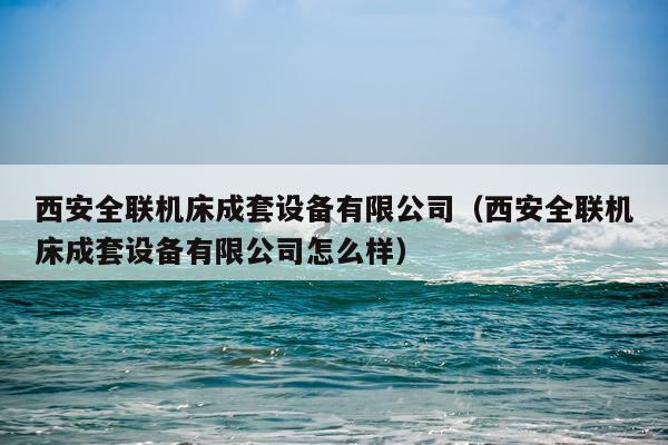 西安全联机床成套设备有限公司（西安全联机床成套设备有限公司怎么样）