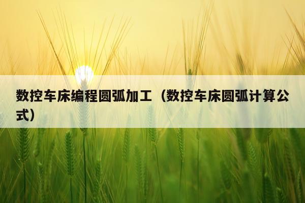 数控车床编程圆弧加工(数控车床圆弧计算公式)