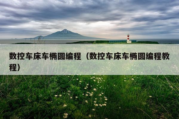 数控车床车椭圆编程（数控车床车椭圆编程教程）