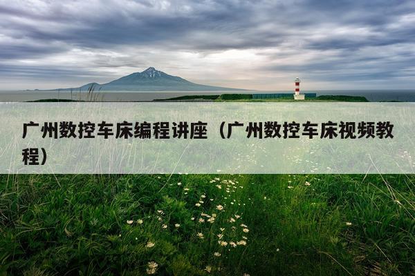 广州数控车床编程讲座（广州数控车床视频教程）