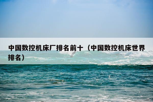 中国数控机床厂排名前十（中国数控机床世界排名）