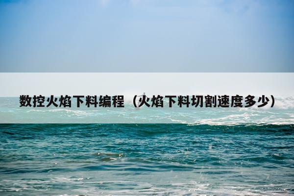 数控火焰下料编程（火焰下料切割速度多少）