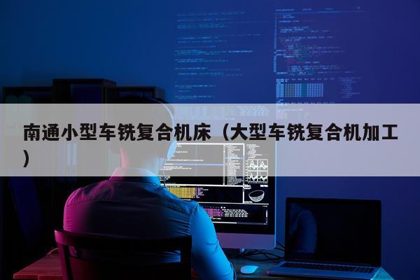 南通小型车铣复合机床（大型车铣复合机加工）
