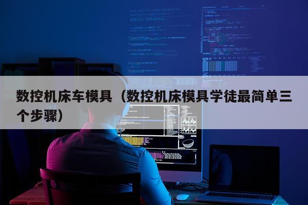 数控机床车模具(数控机床模具学徒最简单三个步骤)