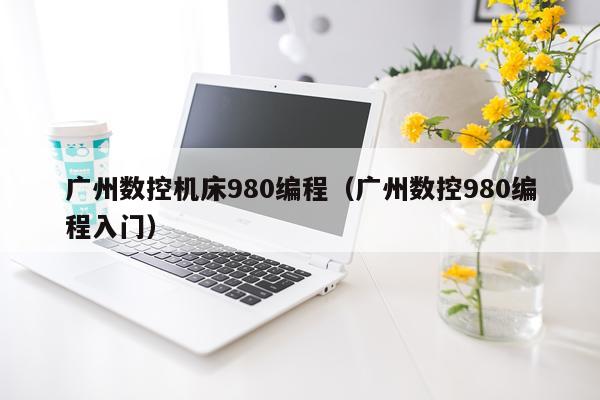 广州数控机床980编程（广州数控980编程入门）