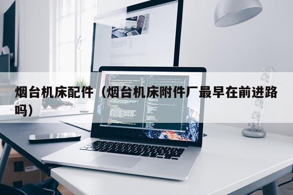 烟台机床配件（烟台机床附件厂最早在前进路吗）