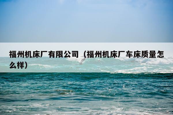 福州机床厂有限公司（福州机床厂车床质量怎么样）