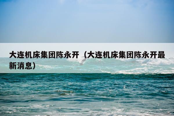 大连机床集团陈永开（大连机床集团陈永开最新消息）