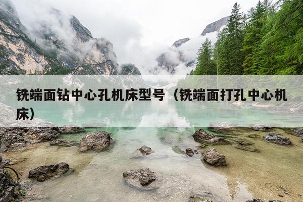 铣端面钻中心孔机床型号(铣端面打孔中心机床)