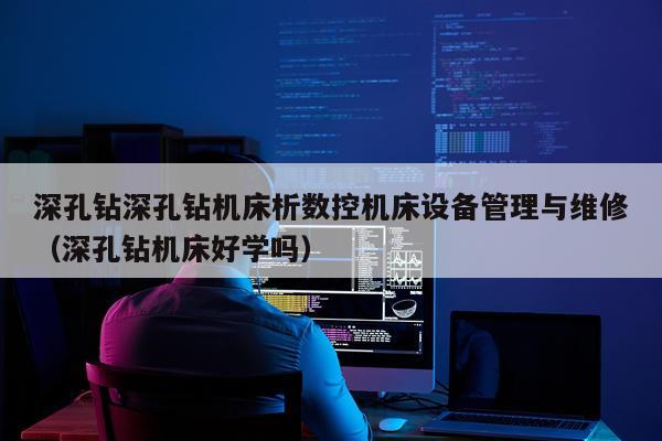 深孔钻深孔钻机床析数控机床设备管理与维修(深孔钻机床好学吗)