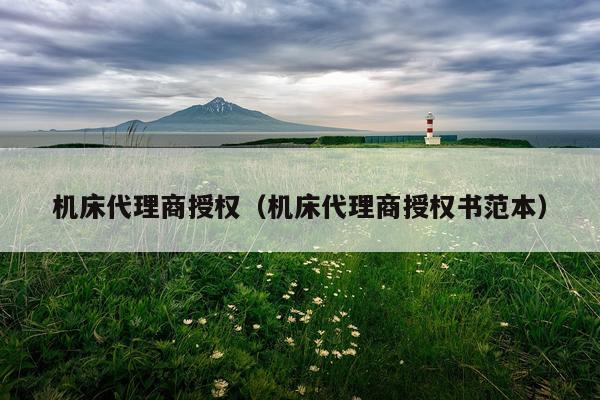 机床代理商授权(机床代理商授权书范本)