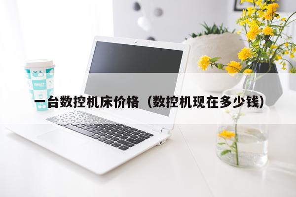 一台数控机床价格（数控机现在多少钱）