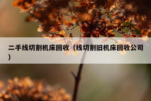 二手线切割机床回收（线切割旧机床回收公司）