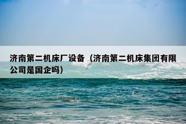 济南第二机床厂设备（济南第二机床集团有限公司是国企吗）