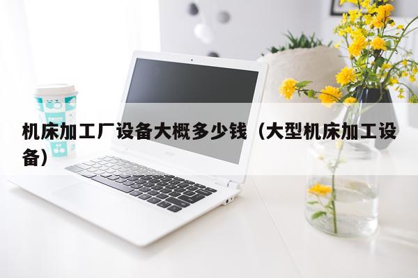 机床加工厂设备大概多少钱(大型机床加工设备)