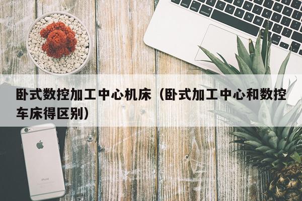 卧式数控加工中心机床（卧式加工中心和数控车床得区别）