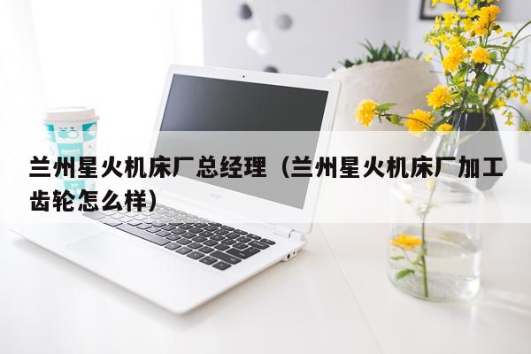 兰州星火机床厂总经理（兰州星火机床厂加工齿轮怎么样）