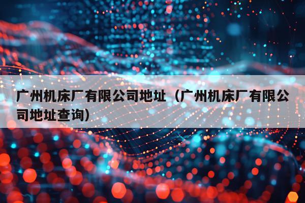 广州机床厂有限公司地址（广州机床厂有限公司地址查询）