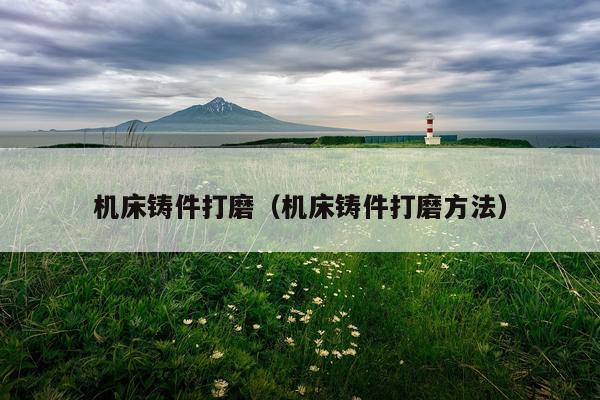 机床铸件打磨（机床铸件打磨方法）